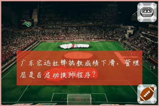 广东宏远杜锋执教成绩下滑,管理层是否启动换帅程序?