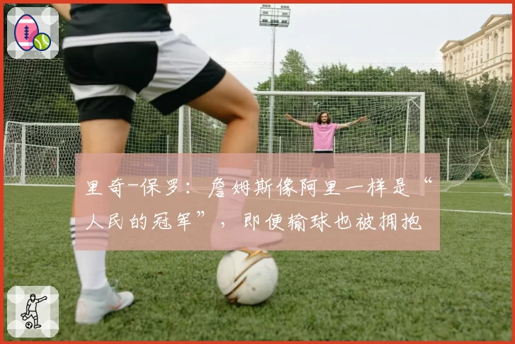 里奇-保罗：詹姆斯像阿里一样是“人民的冠军”，即便输球也被拥抱