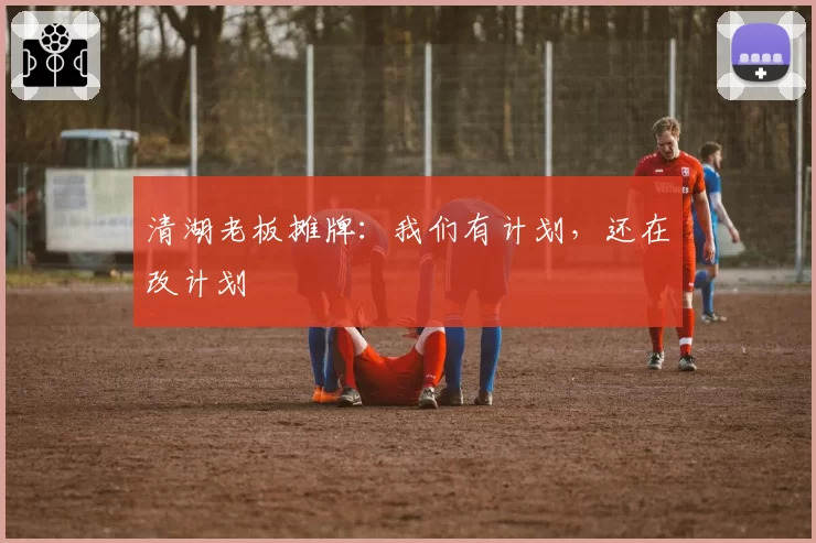 清湖老板摊牌：我们有计划，还在改计划