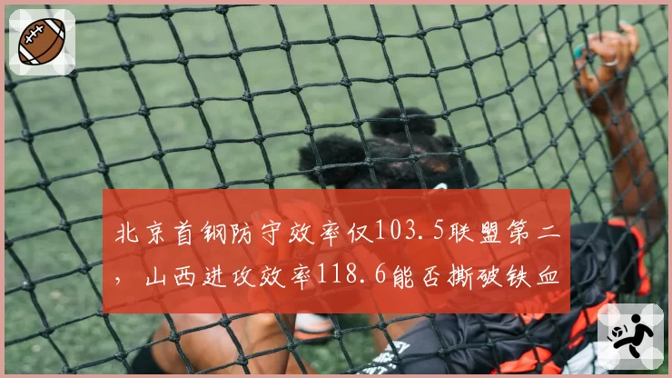 北京首钢防守效率仅103.5联盟第二，山西进攻效率118.6能否撕破铁血体系？