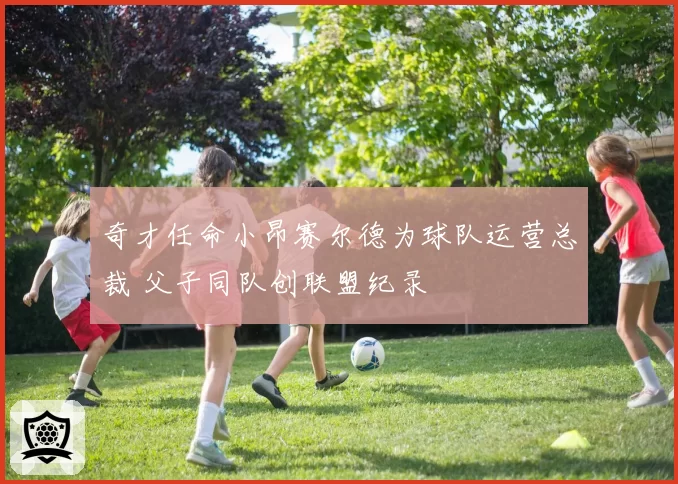 奇才任命小昂赛尔德为球队运营总裁 父子同队创联盟纪录