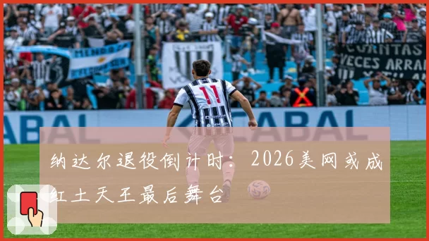 纳达尔退役倒计时：2026美网或成红土天王最后舞台