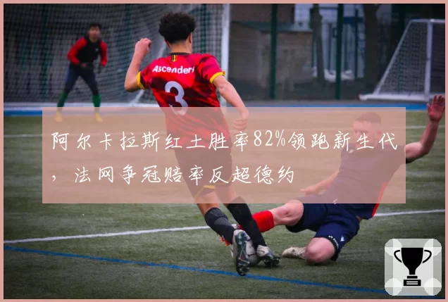 阿尔卡拉斯红土胜率82%领跑新生代,法网争冠赔率反超德约